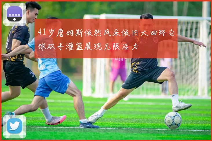 41岁詹姆斯依然风采依旧大回环合球双手灌篮展现无限活力