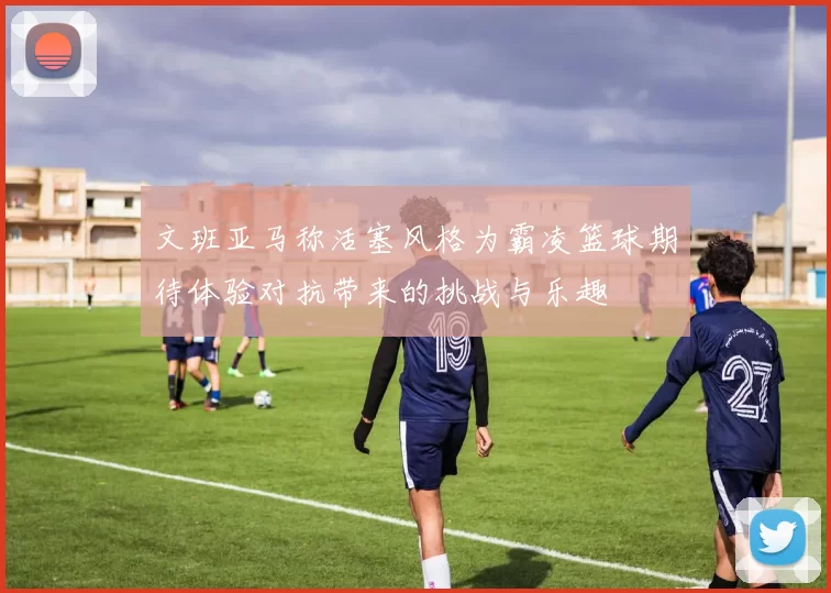 文班亚马称活塞风格为霸凌篮球期待体验对抗带来的挑战与乐趣