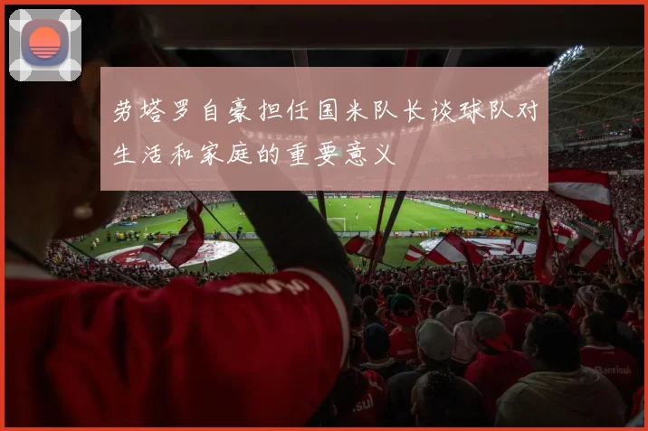劳塔罗自豪担任国米队长谈球队对生活和家庭的重要意义