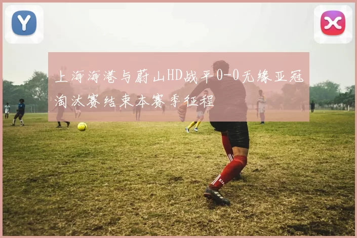 上海海港与蔚山HD战平0-0无缘亚冠淘汰赛结束本赛季征程